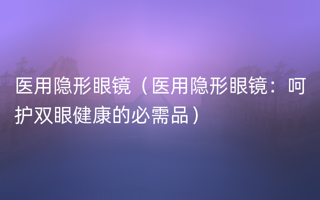 医用隐形眼镜（医用隐形眼镜：呵护双眼健康的必需品）