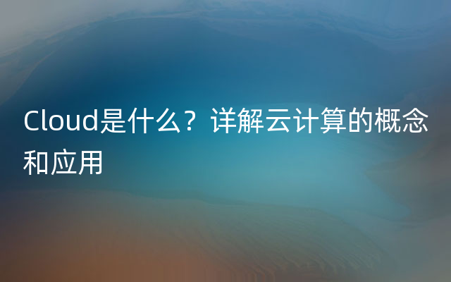 Cloud是什么？详解云计算的概念和应用