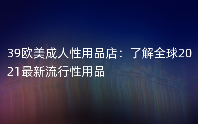 39欧美成人性用品店：了解全球2021最新流行性用品