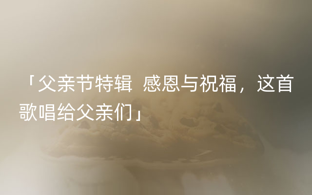 「父亲节特辑  感恩与祝福，这首歌唱给父亲们」