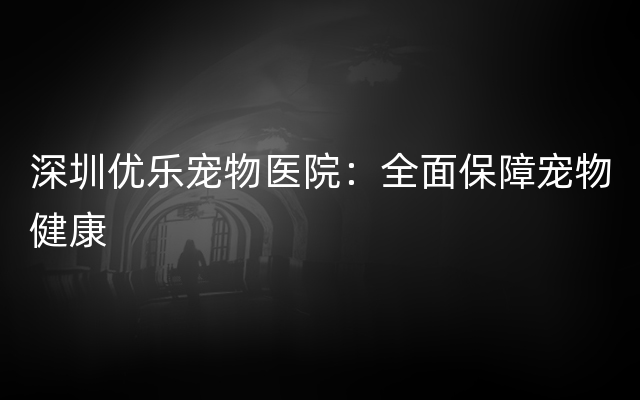 深圳优乐宠物医院：全面保障宠物健康