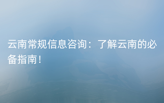 云南常规信息咨询：了解云南的必备指南！