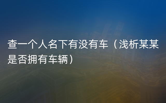 查一个人名下有没有车（浅析某某是否拥有车辆）