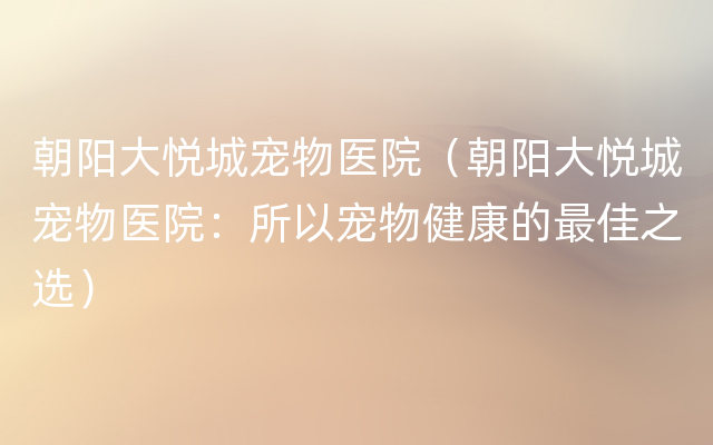 朝阳大悦城宠物医院（朝阳大悦城宠物医院：所以宠物健康的最佳之选）