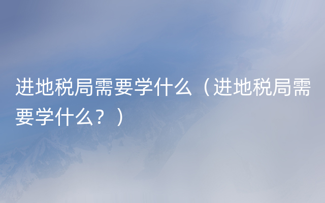 进地税局需要学什么（进地税局需要学什么？）