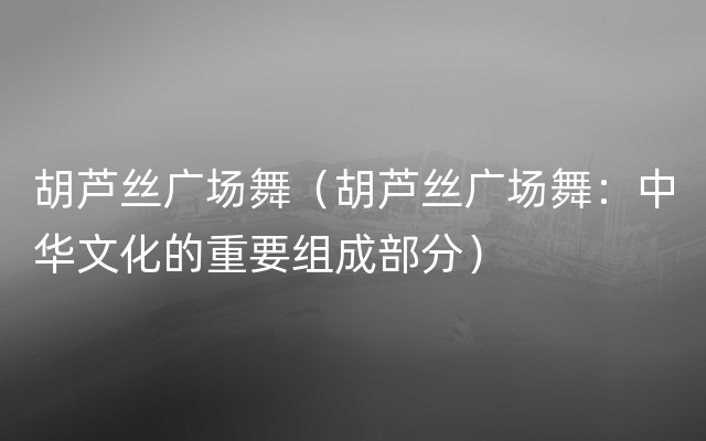 胡芦丝广场舞（胡芦丝广场舞：中华文化的重要组成部分）