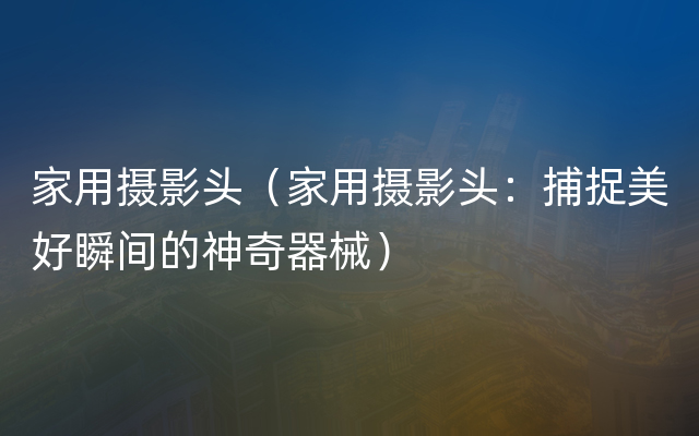 家用摄影头（家用摄影头：捕捉美好瞬间的神奇器械）