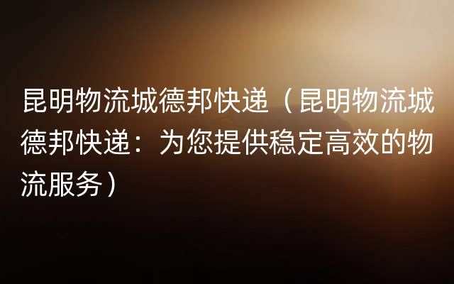 昆明物流城德邦快递（昆明物流城德邦快递：为您提供稳定高效的物流服务）