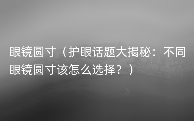 眼镜圆寸（护眼话题大揭秘：不同眼镜圆寸该怎么选择？）