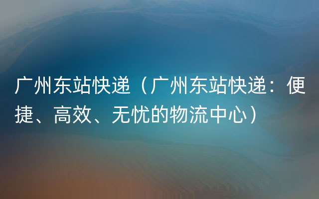 广州东站快递（广州东站快递：便捷、高效、无忧的物流中心）