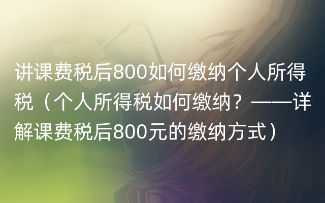 讲课费税后800如何缴纳个人所得税（个人所得税如何缴纳？——详解课费税后800元的缴纳