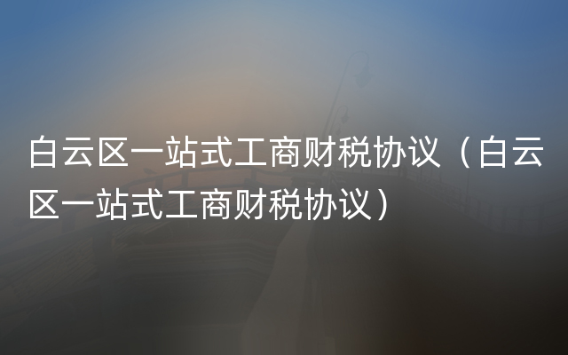 白云区一站式工商财税协议（白云区一站式工商财税协议）