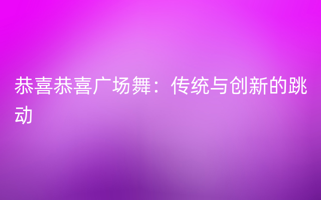 恭喜恭喜广场舞：传统与创新的跳动