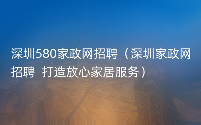 深圳580家政网招聘（深圳家政网招聘  打造放心家居服务）