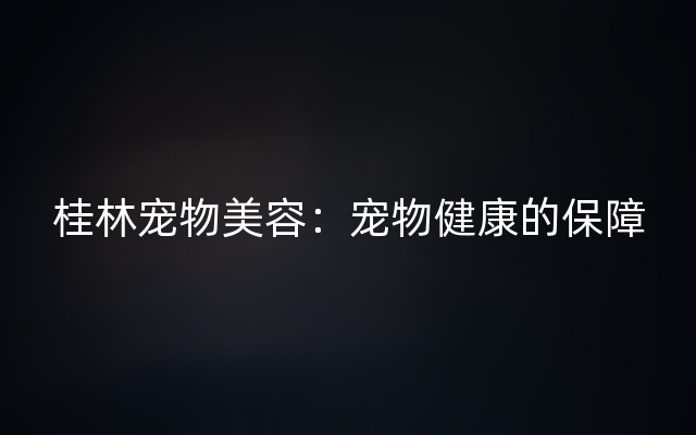 桂林宠物美容：宠物健康的保障