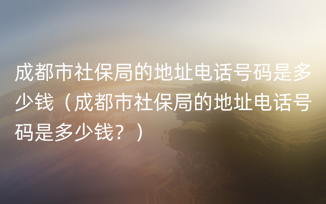 成都市社保局的地址电话号码是多少钱（成都市社保局的地址电话号码是多少钱？）