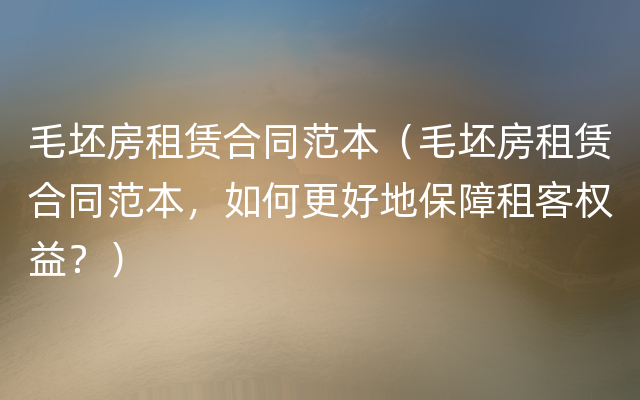 毛坯房租赁合同范本（毛坯房租赁合同范本，如何更好地保障租客权益？）