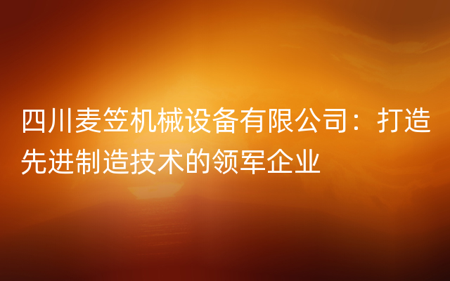 四川麦笠机械设备有限公司：打造先进制造技术的领军企业