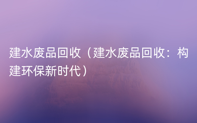 建水废品回收（建水废品回收：构建环保新时代）