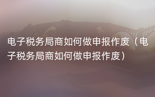 电子税务局商如何做申报作废（电子税务局商如何做申报作废）