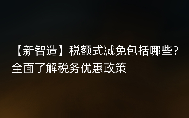 【新智造】税额式减免包括哪些？全面了解税务优惠政策