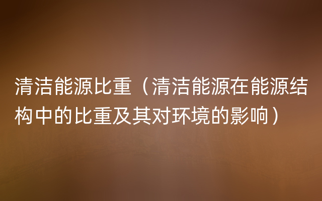 清洁能源比重（清洁能源在能源结构中的比重及其对环境的影响）