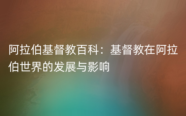 阿拉伯基督教百科：基督教在阿拉伯世界的发展与影响