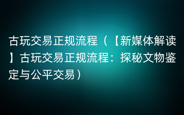 古玩交易正规流程（【新媒体解读】古玩交易正规流程：探秘文物鉴定与公平交易）