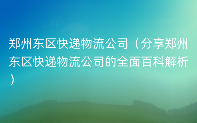 郑州东区快递物流公司（分享郑州东区快递物流公司