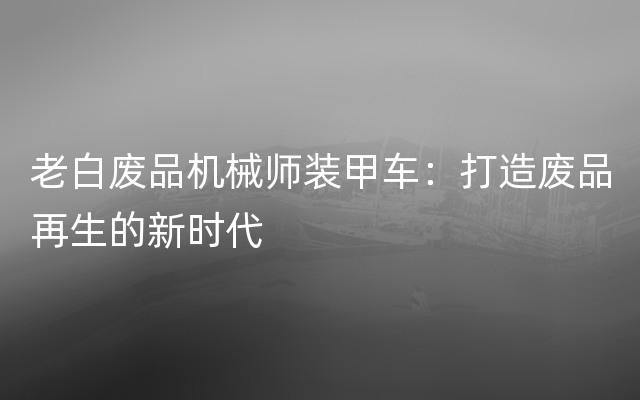 老白废品机械师装甲车：打造废品再生的新时代