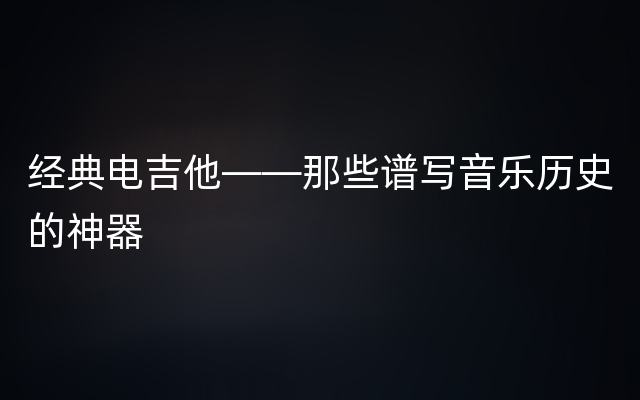 经典电吉他——那些谱写音乐历史的神器