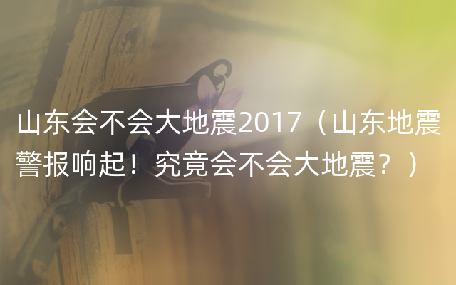 山东会不会大地震2017（山东地震警报响起！究竟会不会大地震？）