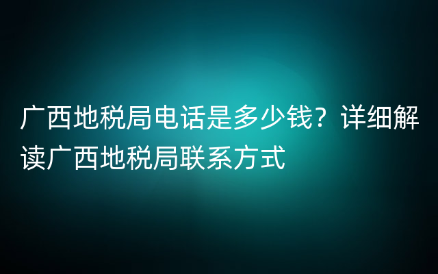 广西地税局电话是多少钱？详细解读广西地税局联系方式