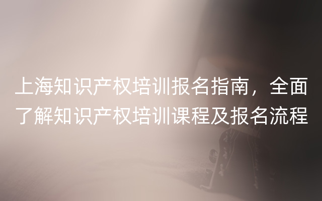 上海知识产权培训报名指南，全面了解知识产权培训课程及报名流程