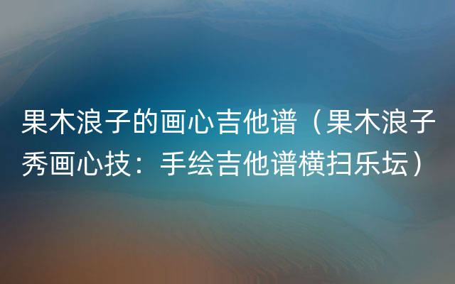 果木浪子的画心吉他谱（果木浪子秀画心技：手绘吉他谱横扫乐坛）