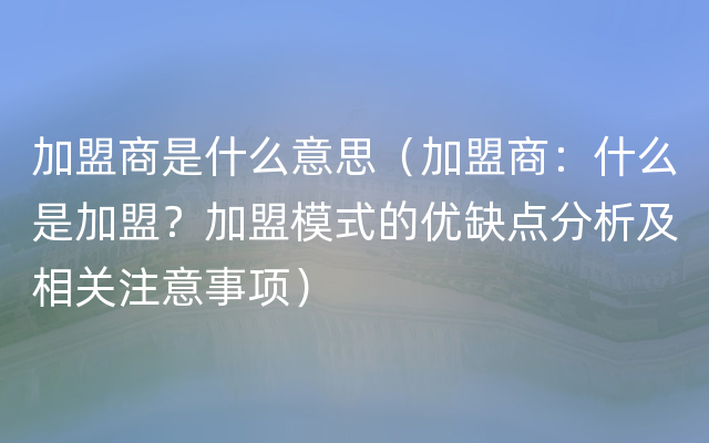 加盟商是什么意思（加盟商：什么是加盟？加盟模式的优缺点分析及相关注意事项）