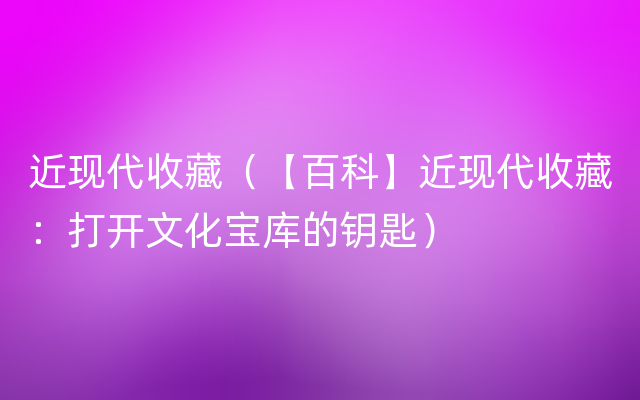 近现代收藏（【百科】近现代收藏：打开文化宝库的钥匙）