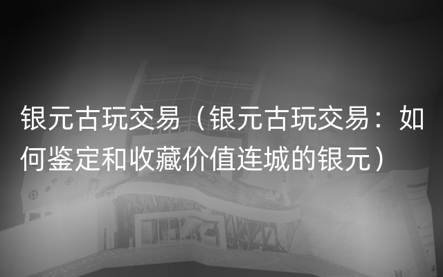 银元古玩交易（银元古玩交易：如何鉴定和收藏价值连城的银元）