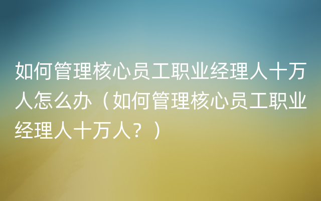 如何管理核心员工职业经理人十万人怎么办（如何管理核心员工职业经理人十万人？）