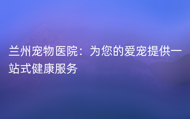 兰州宠物医院：为您的爱宠提供一站式健康服务