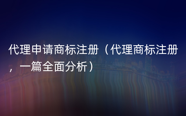 代理申请商标注册（代理商标注册，一篇全面分析）