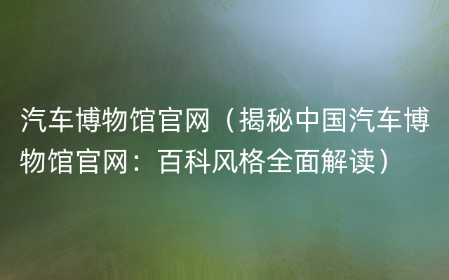 汽车博物馆官网（揭秘中国汽车博物馆官网：百科风格全面解读）