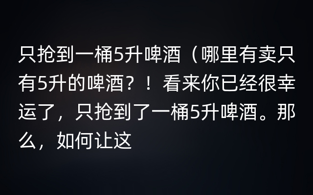 只抢到一桶5升啤酒（哪里有卖只有5升的啤酒？！看来你已经很幸运了，只抢到了一桶5升