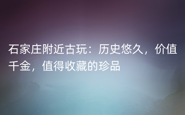 石家庄附近古玩：历史悠久，价值千金，值得收藏的珍品