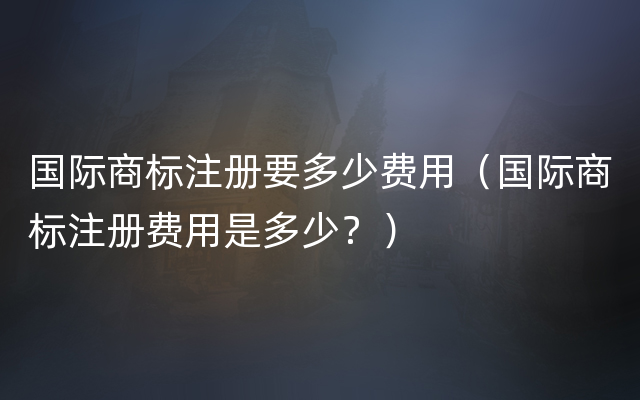 国际商标注册要多少费用（国际商标注册费用是多少？）