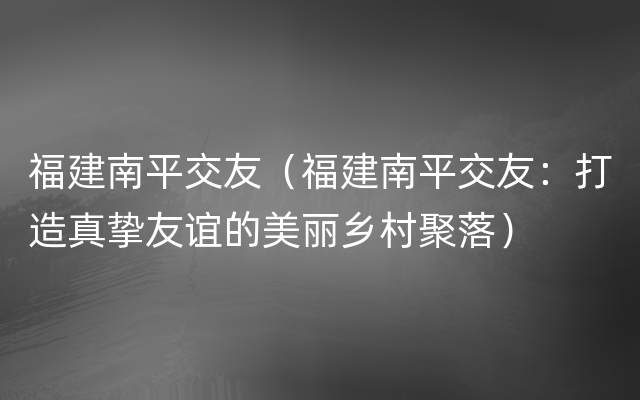 福建南平交友（福建南平交友：打造真挚友谊的美丽