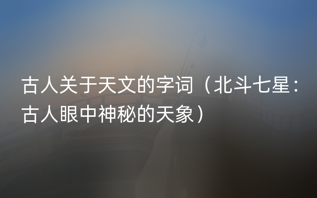 古人关于天文的字词（北斗七星：古人眼中神秘的天象）