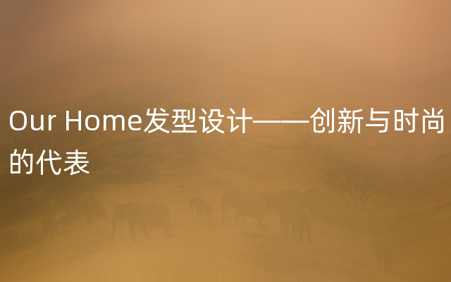 Our Home发型设计——创新与时尚的代表