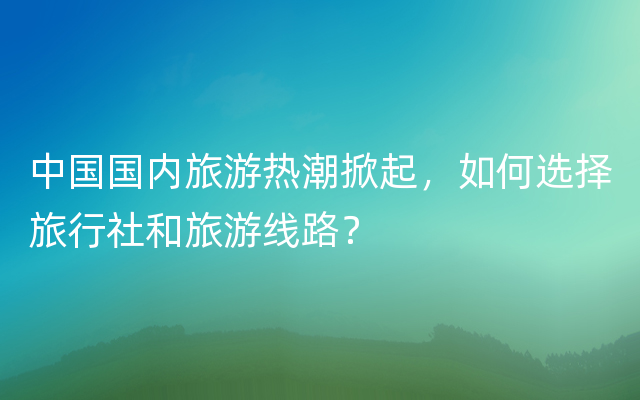 中国国内旅游热潮掀起，如何选择旅行社和旅游线路？