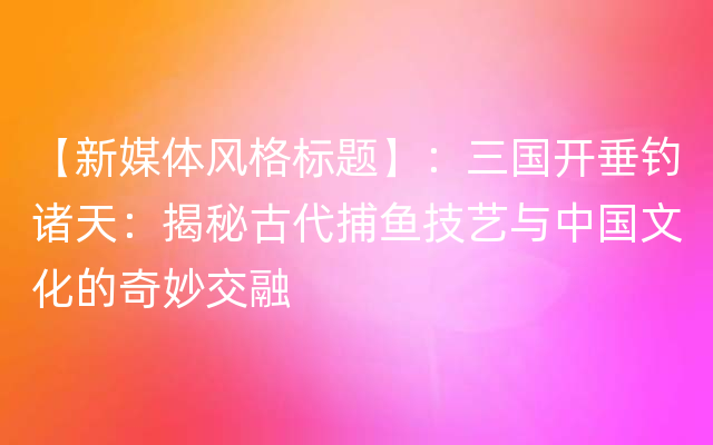 【新媒体风格标题】：三国开垂钓诸天：揭秘古代捕鱼技艺与中国文化的奇妙交融